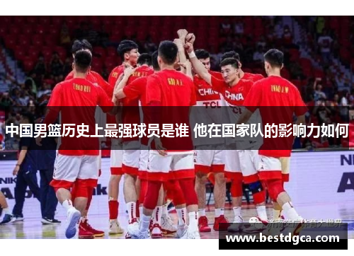 中国男篮历史上最强球员是谁 他在国家队的影响力如何