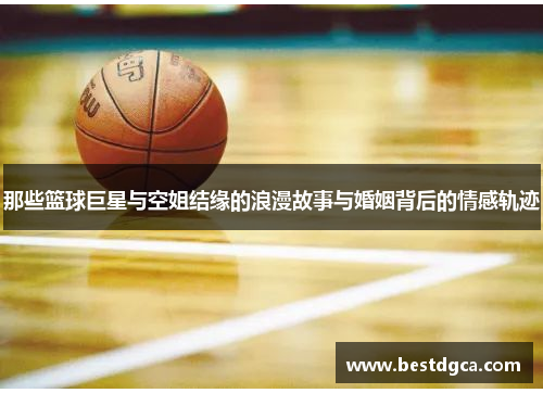 那些篮球巨星与空姐结缘的浪漫故事与婚姻背后的情感轨迹